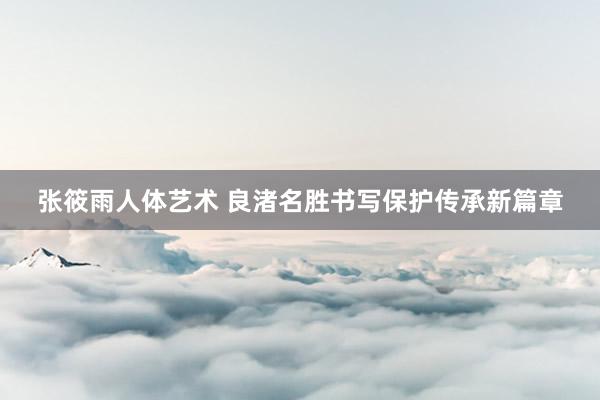 张筱雨人体艺术 良渚名胜书写保护传承新篇章