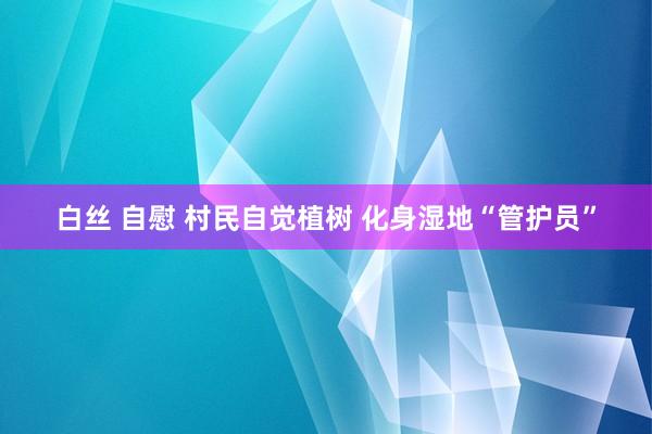 白丝 自慰 村民自觉植树 化身湿地“管护员”