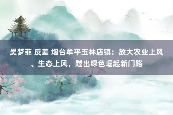 吴梦菲 反差 烟台牟平玉林店镇：放大农业上风、生态上风，蹚出绿色崛起新门路