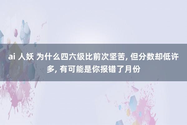 ai 人妖 为什么四六级比前次坚苦， 但分数却低许多， 有可能是你报错了月份