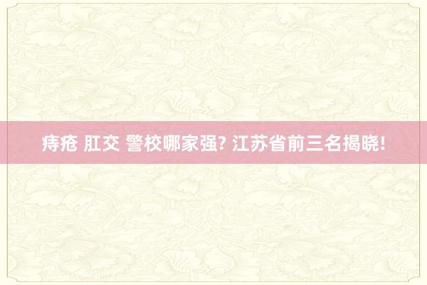 痔疮 肛交 警校哪家强? 江苏省前三名揭晓!