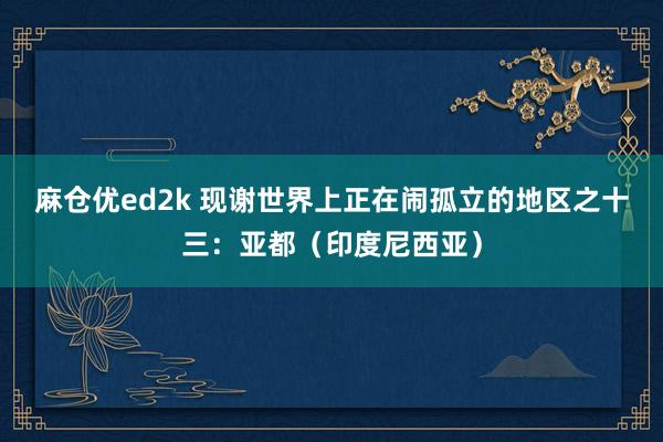 麻仓优ed2k 现谢世界上正在闹孤立的地区之十三：亚都（印度尼西亚）