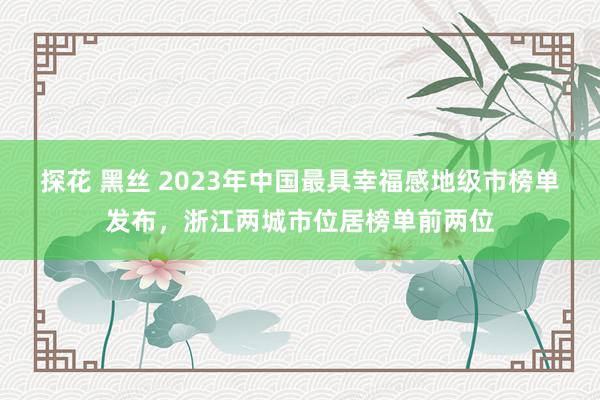 探花 黑丝 2023年中国最具幸福感地级市榜单发布，浙江两城市位居榜单前两位