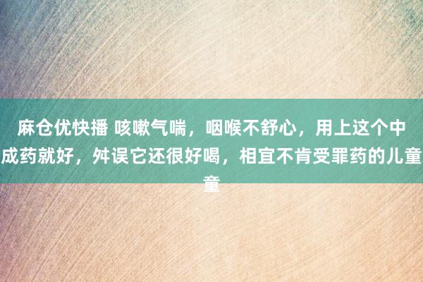 麻仓优快播 咳嗽气喘，咽喉不舒心，用上这个中成药就好，舛误它还很好喝，相宜不肯受罪药的儿童