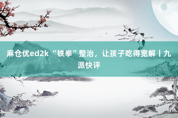 麻仓优ed2k “铁拳”整治，让孩子吃得宽解丨九派快评