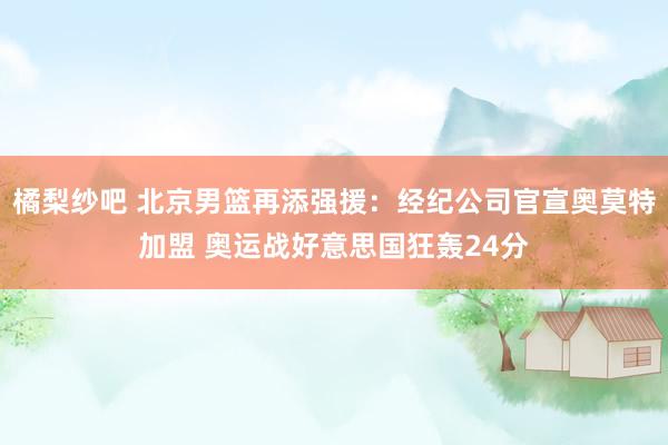 橘梨纱吧 北京男篮再添强援：经纪公司官宣奥莫特加盟 奥运战好意思国狂轰24分