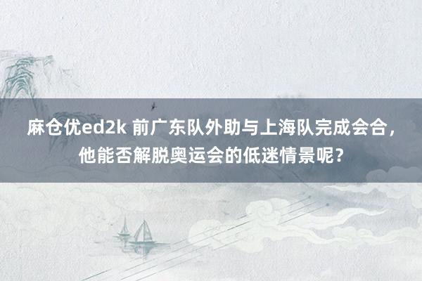 麻仓优ed2k 前广东队外助与上海队完成会合，他能否解脱奥运会的低迷情景呢？