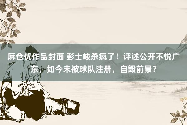 麻仓优作品封面 彭士峻杀疯了！评述公开不悦广东，如今未被球队注册，自毁前景？