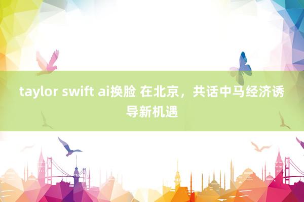 taylor swift ai换脸 在北京，共话中马经济诱导新机遇