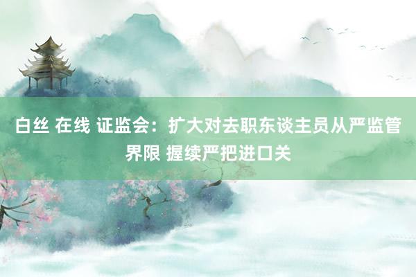 白丝 在线 证监会：扩大对去职东谈主员从严监管界限 握续严把进口关