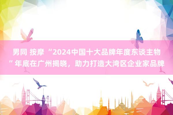 男同 按摩 “2024中国十大品牌年度东谈主物”年底在广州揭晓，助力打造大湾区企业家品牌