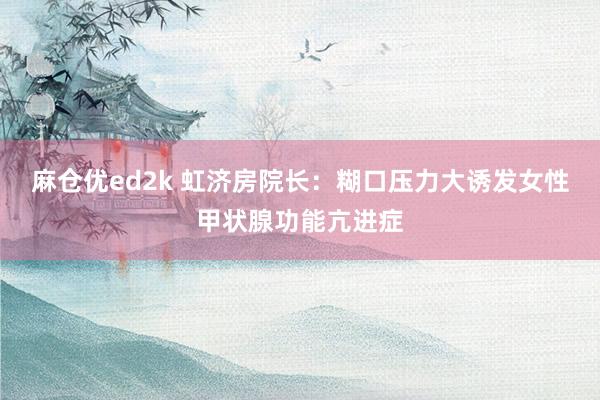 麻仓优ed2k 虹济房院长：糊口压力大诱发女性甲状腺功能亢进症