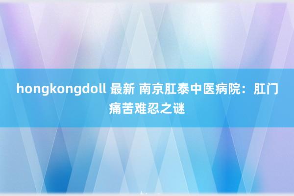 hongkongdoll 最新 南京肛泰中医病院：肛门痛苦难忍之谜