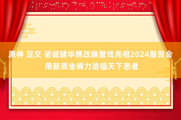 原神 足交 诺诚健华携改换管线亮相2024服贸会 用新质坐褥力造福天下患者