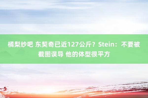 橘梨纱吧 东契奇已近127公斤？Stein：不要被截图误导 他的体型很平方