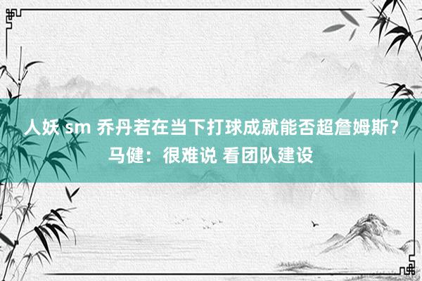 人妖 sm 乔丹若在当下打球成就能否超詹姆斯？马健：很难说 看团队建设