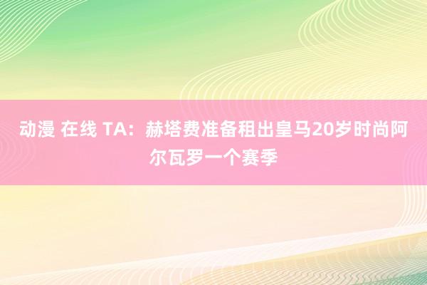 动漫 在线 TA：赫塔费准备租出皇马20岁时尚阿尔瓦罗一个赛季