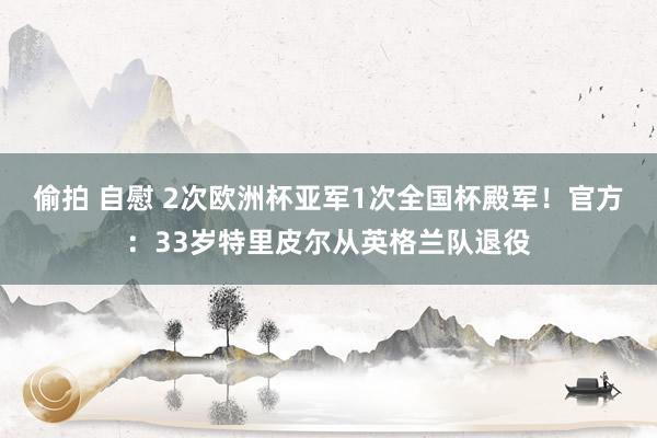 偷拍 自慰 2次欧洲杯亚军1次全国杯殿军！官方：33岁特里皮尔从英格兰队退役