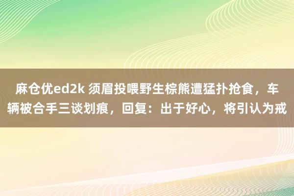 麻仓优ed2k 须眉投喂野生棕熊遭猛扑抢食，车辆被合手三谈划痕，回复：出于好心，将引认为戒