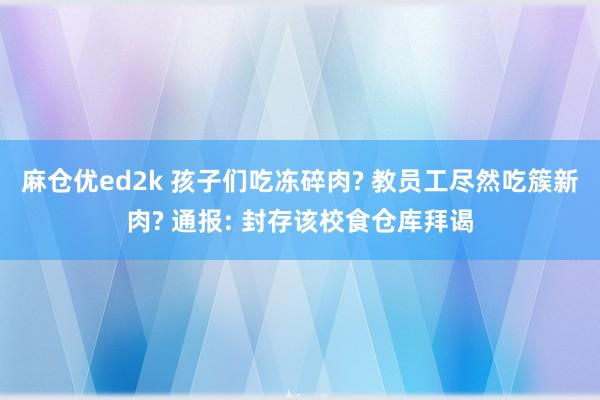 麻仓优ed2k 孩子们吃冻碎肉? 教员工尽然吃簇新肉? 通报: 封存该校食仓库拜谒