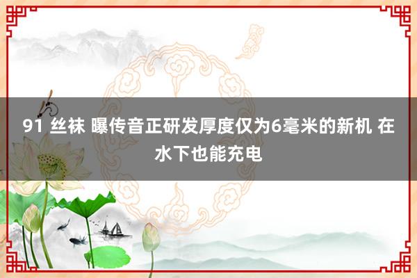 91 丝袜 曝传音正研发厚度仅为6毫米的新机 在水下也能充电