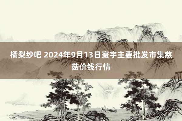 橘梨纱吧 2024年9月13日寰宇主要批发市集慈菇价钱行情