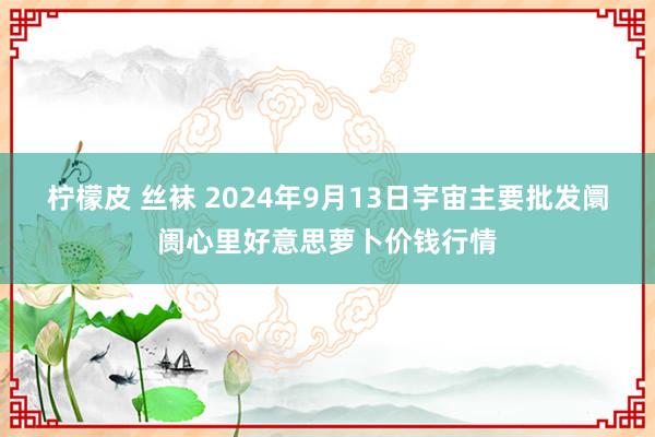 柠檬皮 丝袜 2024年9月13日宇宙主要批发阛阓心里好意思萝卜价钱行情