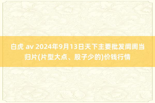 白虎 av 2024年9月13日天下主要批发阛阓当归片(片型大点、股子少的)价钱行情