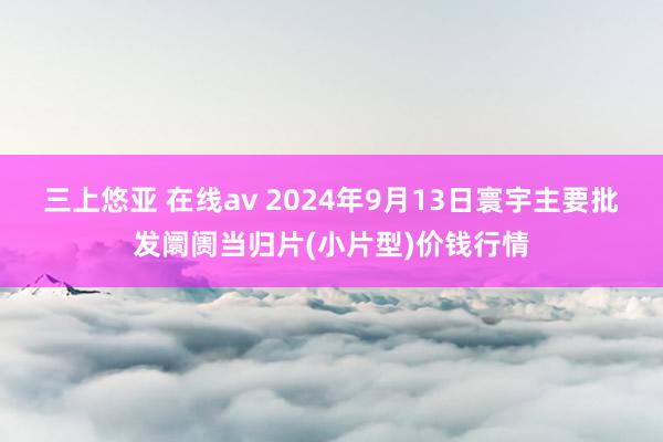 三上悠亚 在线av 2024年9月13日寰宇主要批发阛阓当归片(小片型)价钱行情