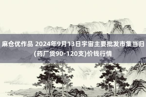 麻仓优作品 2024年9月13日宇宙主要批发市集当归(药厂货90-120支)价钱行情