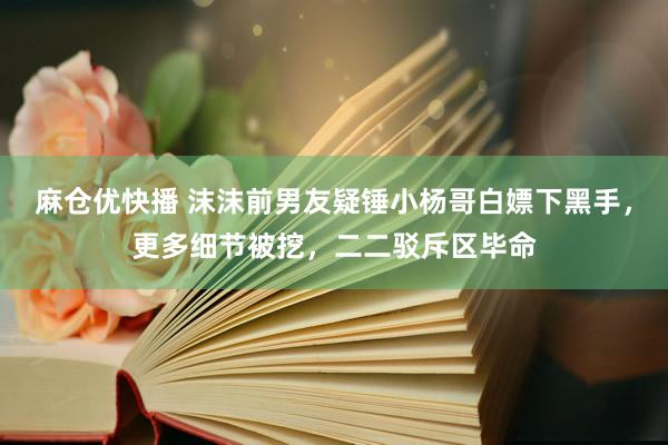 麻仓优快播 沫沫前男友疑锤小杨哥白嫖下黑手，更多细节被挖，二二驳斥区毕命