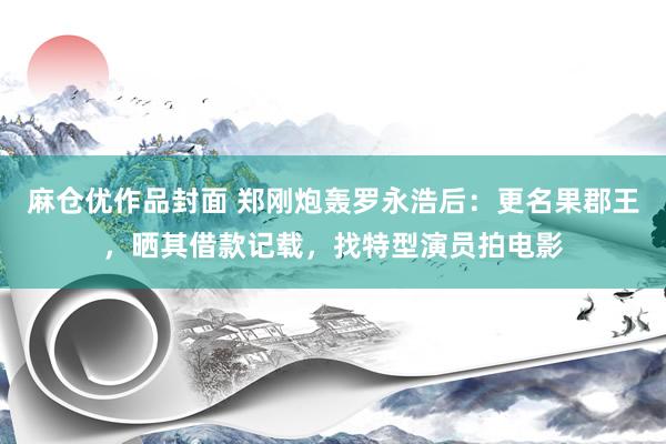 麻仓优作品封面 郑刚炮轰罗永浩后：更名果郡王，晒其借款记载，找特型演员拍电影