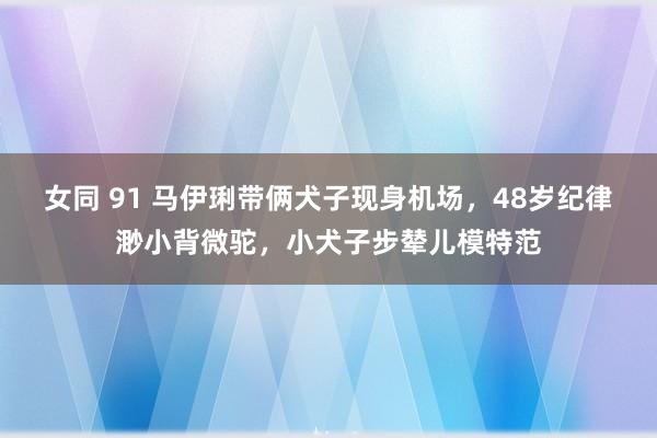 女同 91 马伊琍带俩犬子现身机场，48岁纪律渺小背微驼，小犬子步辇儿模特范