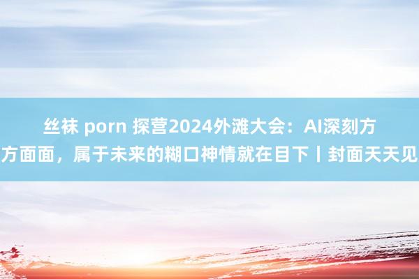 丝袜 porn 探营2024外滩大会：AI深刻方方面面，属于未来的糊口神情就在目下丨封面天天见