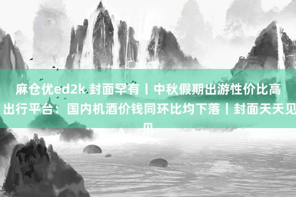 麻仓优ed2k 封面罕有丨中秋假期出游性价比高 出行平台：国内机酒价钱同环比均下落丨封面天天见