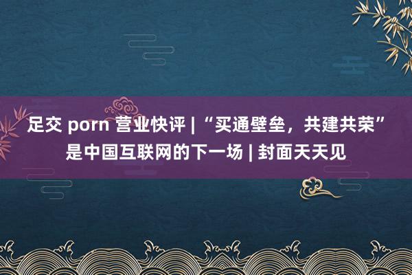 足交 porn 营业快评 | “买通壁垒，共建共荣”是中国互联网的下一场 | 封面天天见