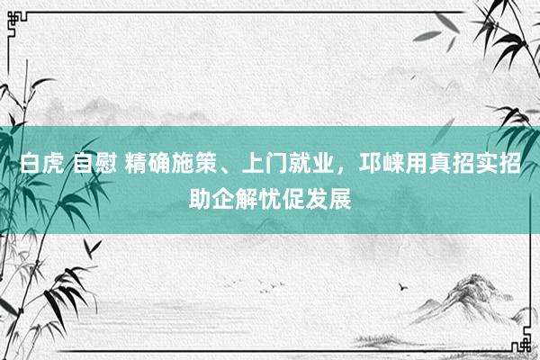 白虎 自慰 精确施策、上门就业，邛崃用真招实招助企解忧促发展