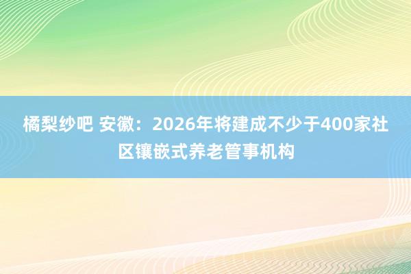 橘梨纱吧 安徽：2026年将建成不少于400家社区镶嵌式养老管事机构