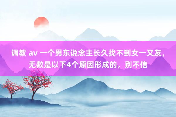 调教 av 一个男东说念主长久找不到女一又友，无数是以下4个原因形成的，别不信