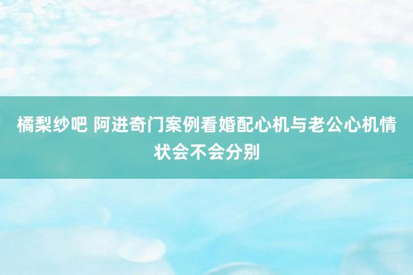 橘梨纱吧 阿进奇门案例看婚配心机与老公心机情状会不会分别