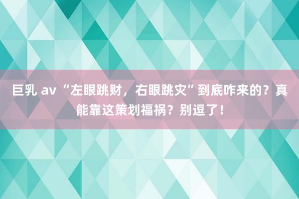 巨乳 av “左眼跳财，右眼跳灾”到底咋来的？真能靠这策划福祸？别逗了！