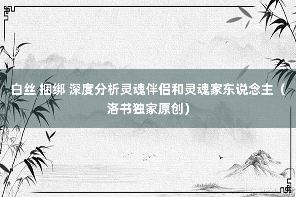 白丝 捆绑 深度分析灵魂伴侣和灵魂家东说念主（洛书独家原创）