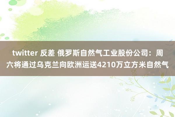 twitter 反差 俄罗斯自然气工业股份公司：周六将通过乌克兰向欧洲运送4210万立方米自然气