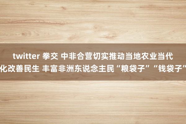 twitter 拳交 中非合营切实推动当地农业当代化改善民生 丰富非洲东说念主民“粮袋子”“钱袋子”