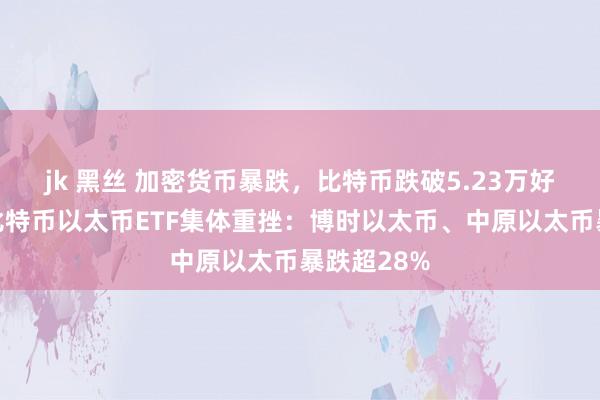 jk 黑丝 加密货币暴跌，比特币跌破5.23万好意思元！比特币以太币ETF集体重挫：博时以太币、中原以太币暴跌超28%