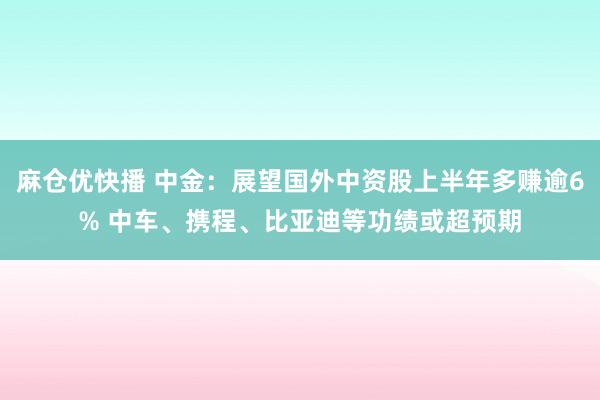 麻仓优快播 中金：展望国外中资股上半年多赚逾6% 中车、携程、比亚迪等功绩或超预期