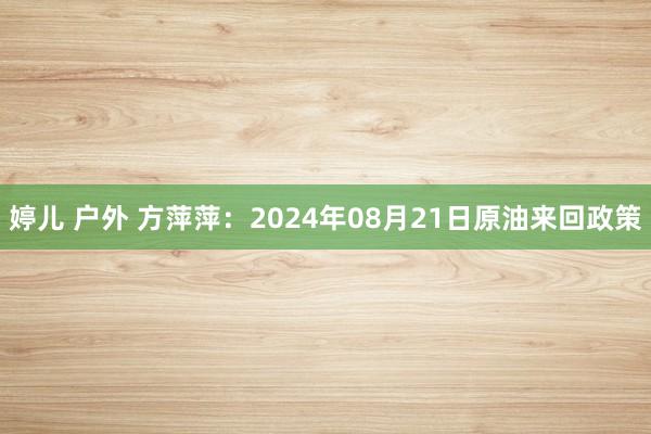 婷儿 户外 方萍萍：2024年08月21日原油来回政策