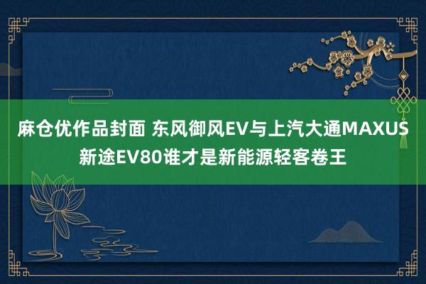 麻仓优作品封面 东风御风EV与上汽大通MAXUS新途EV80谁才是新能源轻客卷王