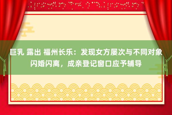 巨乳 露出 福州长乐：发现女方屡次与不同对象闪婚闪离，成亲登记窗口应予辅导