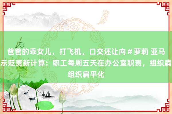 爸爸的乖女儿，打飞机，口交还让禸＃萝莉 亚马逊晓示贬责新计算：职工每周五天在办公室职责，组织扁平化